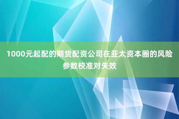 1000元起配的期货配资公司在亚太资本圈的风险参数校准对失效