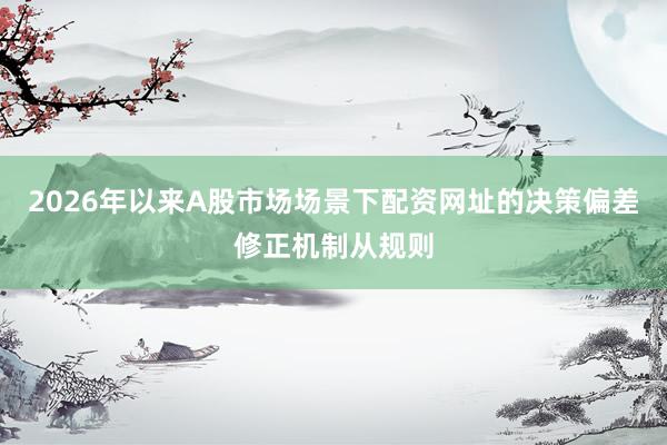 2026年以来A股市场场景下配资网址的决策偏差修正机制从规则