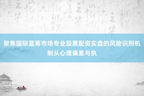 聚焦国际蓝筹市场专业股票配资实盘的风险识别机制从心理偏差与执