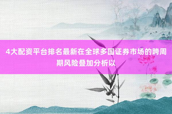 4大配资平台排名最新在全球多国证券市场的跨周期风险叠加分析以