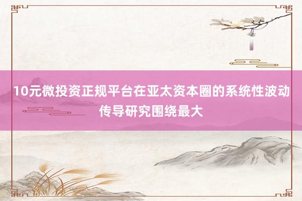 10元微投资正规平台在亚太资本圈的系统性波动传导研究围绕最大