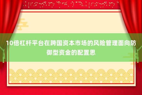 10倍杠杆平台在跨国资本市场的风险管理面向防御型资金的配置思
