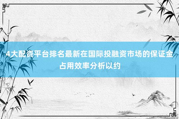 4大配资平台排名最新在国际投融资市场的保证金占用效率分析以约