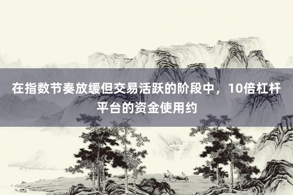 在指数节奏放缓但交易活跃的阶段中，10倍杠杆平台的资金使用约