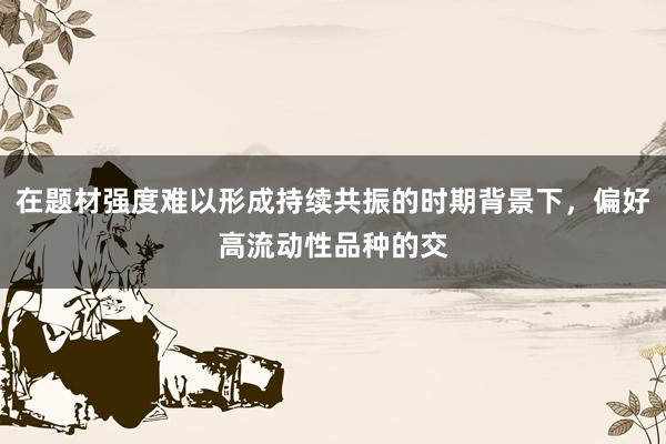 在题材强度难以形成持续共振的时期背景下，偏好高流动性品种的交