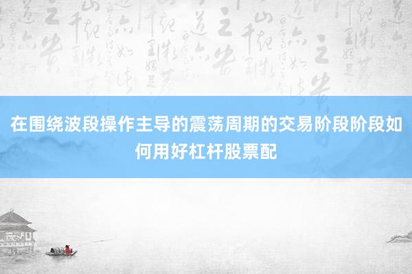 在围绕波段操作主导的震荡周期的交易阶段阶段如何用好杠杆股票配