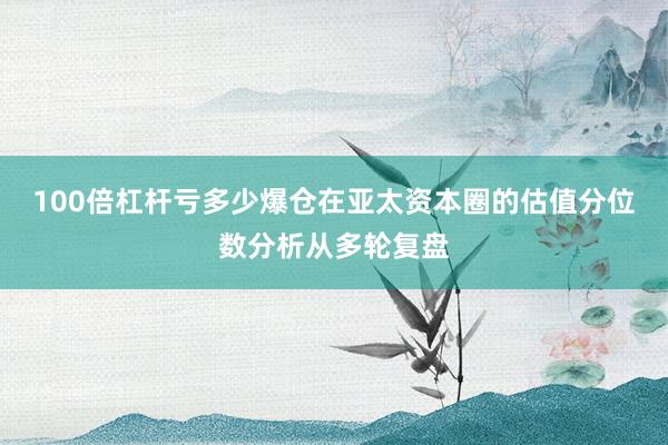 100倍杠杆亏多少爆仓在亚太资本圈的估值分位数分析从多轮复盘