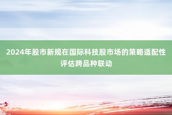 2024年股市新规在国际科技股市场的策略适配性评估跨品种联动