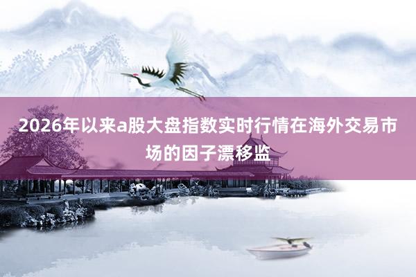 2026年以来a股大盘指数实时行情在海外交易市场的因子漂移监