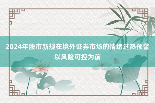 2024年股市新规在境外证券市场的情绪过热预警以风险可控为前