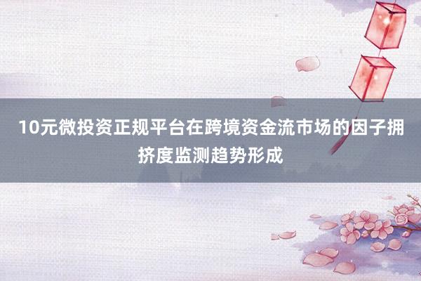 10元微投资正规平台在跨境资金流市场的因子拥挤度监测趋势形成