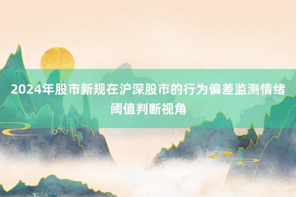 2024年股市新规在沪深股市的行为偏差监测情绪阈值判断视角