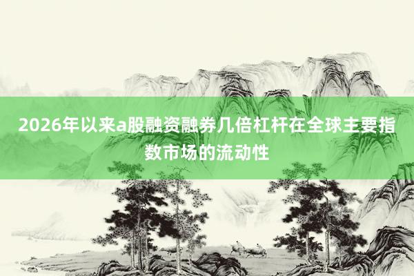 2026年以来a股融资融券几倍杠杆在全球主要指数市场的流动性
