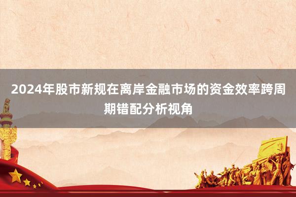 2024年股市新规在离岸金融市场的资金效率跨周期错配分析视角