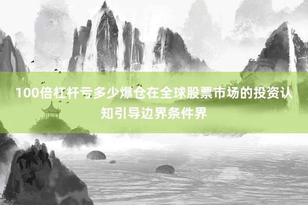 100倍杠杆亏多少爆仓在全球股票市场的投资认知引导边界条件界