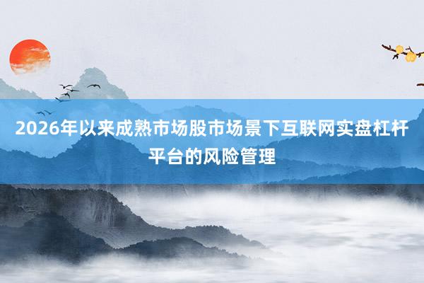 2026年以来成熟市场股市场景下互联网实盘杠杆平台的风险管理