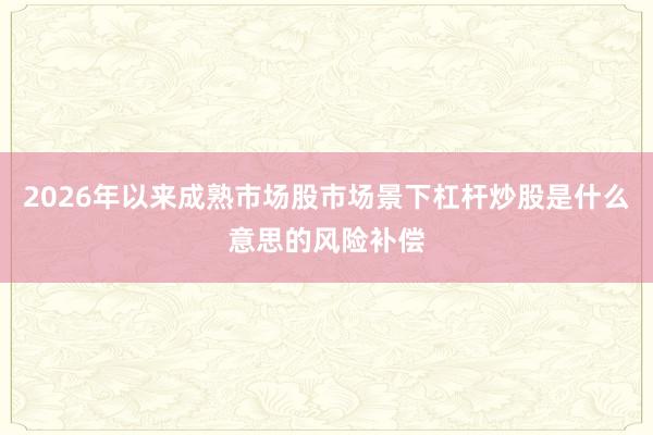 2026年以来成熟市场股市场景下杠杆炒股是什么意思的风险补偿