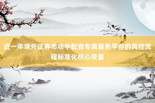 近一年境外证券市场中配资专属服务平台的风控流程标准化核心变量