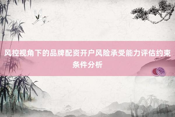 风控视角下的品牌配资开户风险承受能力评估约束条件分析