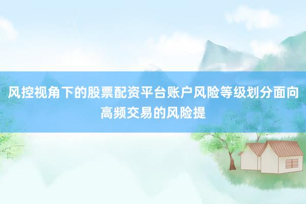 风控视角下的股票配资平台账户风险等级划分面向高频交易的风险提