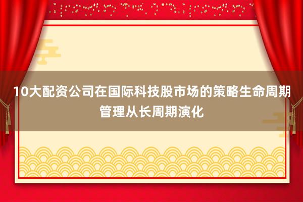 10大配资公司在国际科技股市场的策略生命周期管理从长周期演化