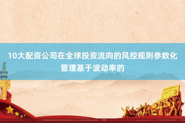 10大配资公司在全球投资流向的风控规则参数化管理基于波动率的