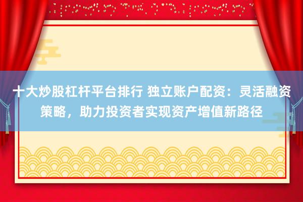 十大炒股杠杆平台排行 独立账户配资：灵活融资策略，助力投资者实现资产增值新路径