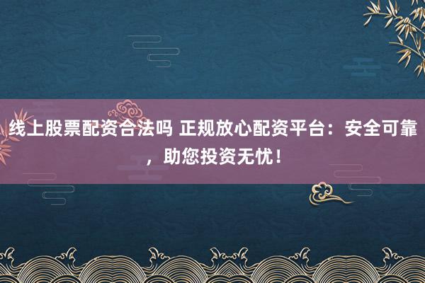 线上股票配资合法吗 正规放心配资平台：安全可靠，助您投资无忧！