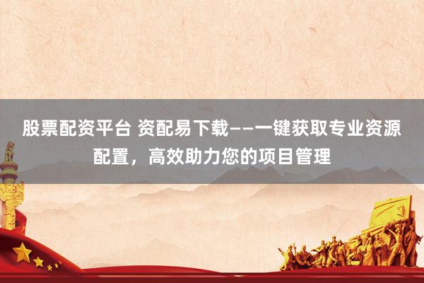 股票配资平台 资配易下载——一键获取专业资源配置，高效助力您的项目管理