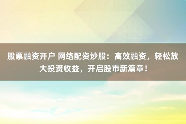 股票融资开户 网络配资炒股：高效融资，轻松放大投资收益，开启股市新篇章！