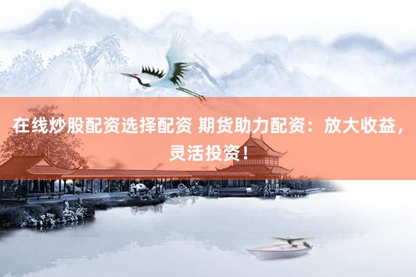 在线炒股配资选择配资 期货助力配资：放大收益，灵活投资！