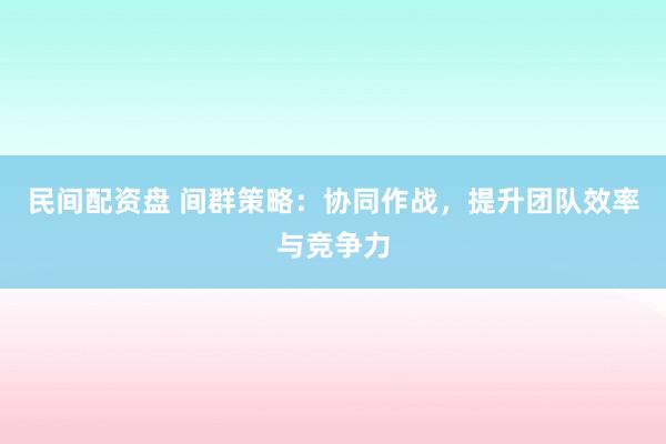 民间配资盘 间群策略：协同作战，提升团队效率与竞争力