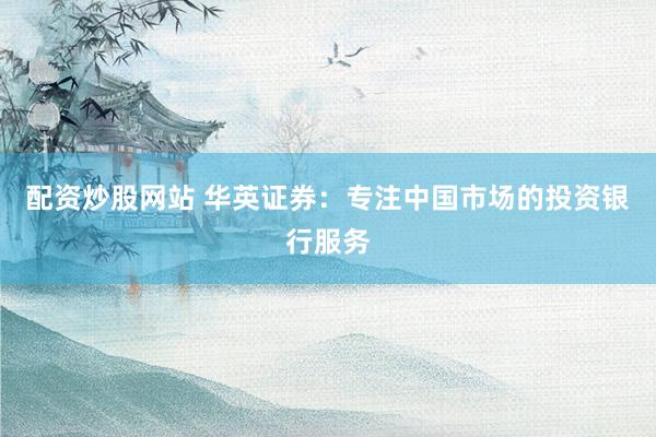 配资炒股网站 华英证券：专注中国市场的投资银行服务