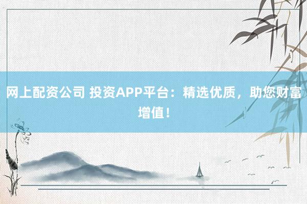 网上配资公司 投资APP平台：精选优质，助您财富增值！