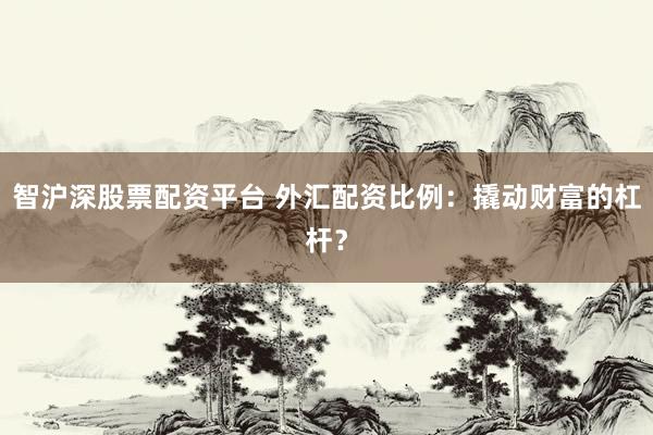 智沪深股票配资平台 外汇配资比例：撬动财富的杠杆？