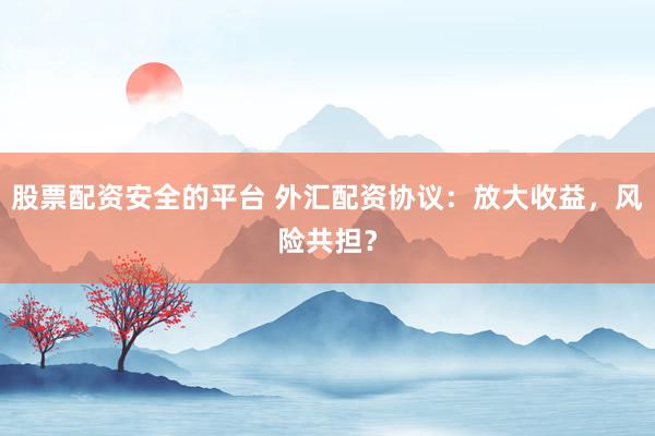 股票配资安全的平台 外汇配资协议：放大收益，风险共担？