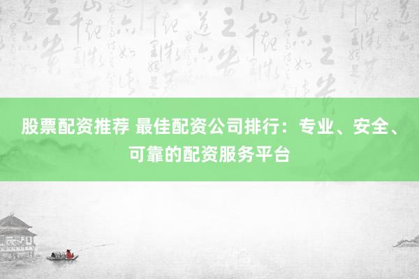 股票配资推荐 最佳配资公司排行：专业、安全、可靠的配资服务平台