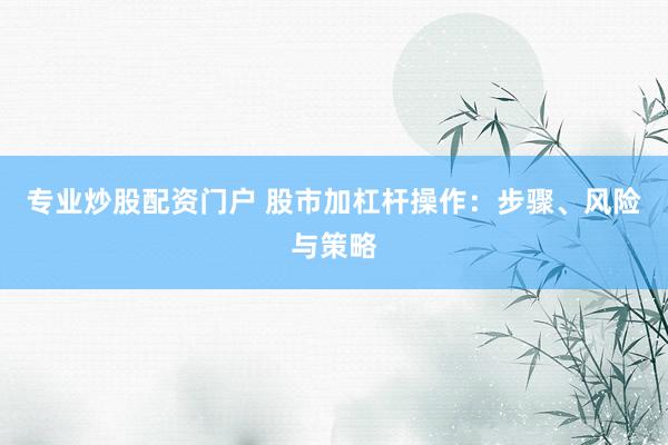 专业炒股配资门户 股市加杠杆操作：步骤、风险与策略