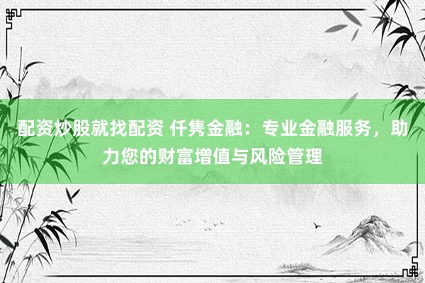 配资炒股就找配资 仟隽金融：专业金融服务，助力您的财富增值与风险管理