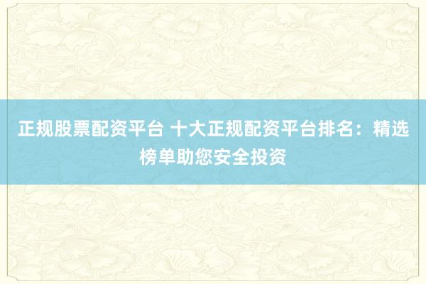 正规股票配资平台 十大正规配资平台排名：精选榜单助您安全投资