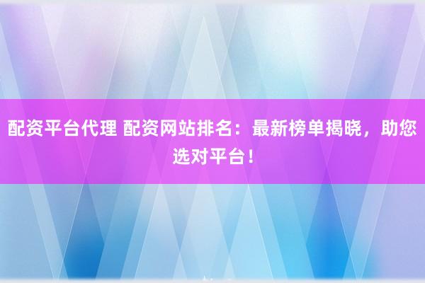 配资平台代理 配资网站排名：最新榜单揭晓，助您选对平台！