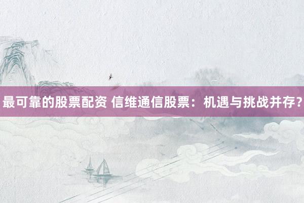 最可靠的股票配资 信维通信股票：机遇与挑战并存？