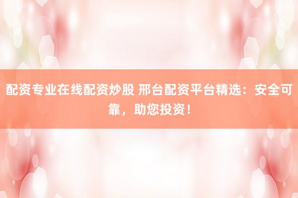 配资专业在线配资炒股 邢台配资平台精选：安全可靠，助您投资！