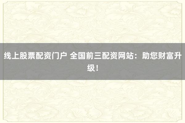 线上股票配资门户 全国前三配资网站：助您财富升级！