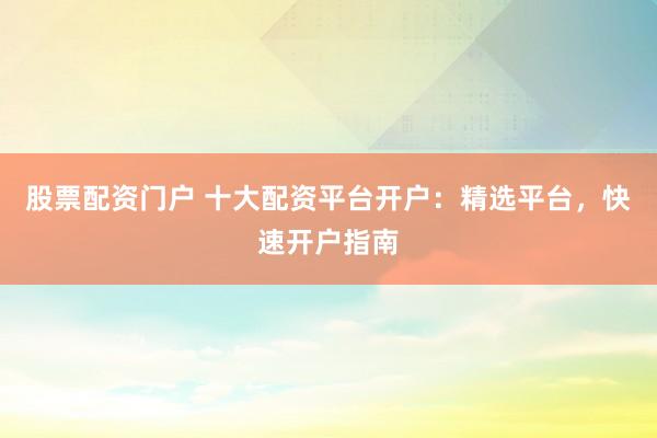 股票配资门户 十大配资平台开户：精选平台，快速开户指南