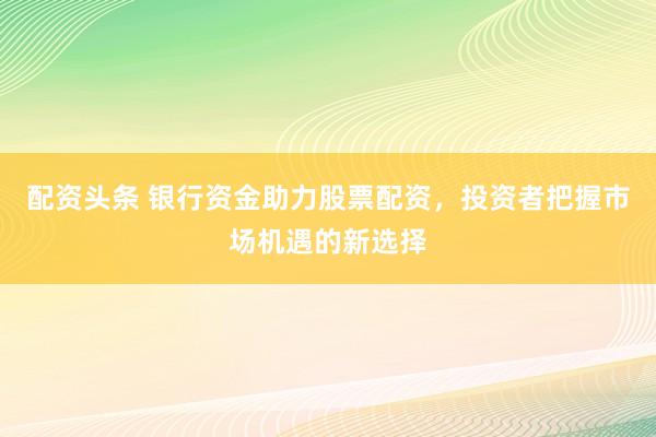 配资头条 银行资金助力股票配资，投资者把握市场机遇的新选择