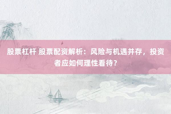 股票杠杆 股票配资解析：风险与机遇并存，投资者应如何理性看待？