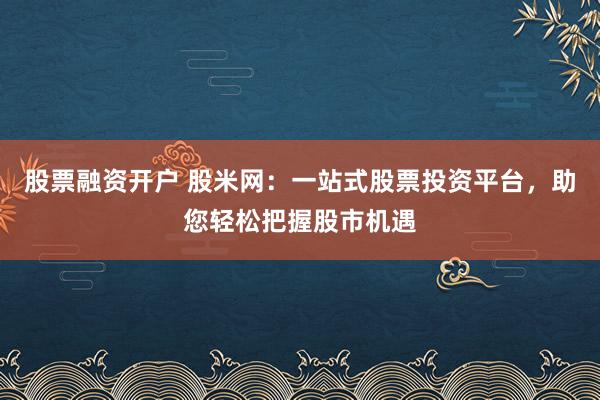 股票融资开户 股米网：一站式股票投资平台，助您轻松把握股市机遇