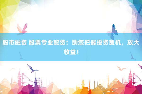 股市融资 股票专业配资：助您把握投资良机，放大收益！