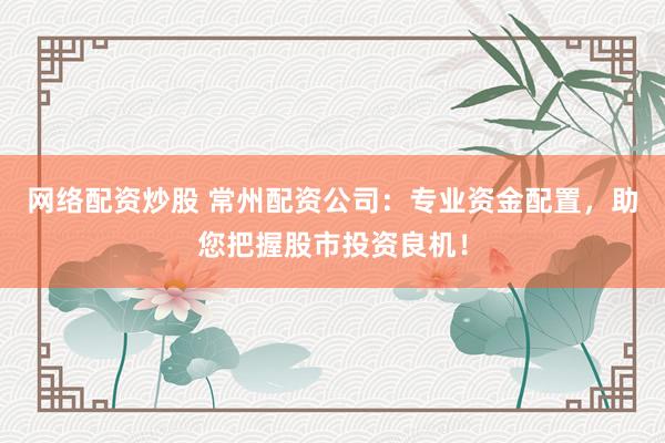 网络配资炒股 常州配资公司：专业资金配置，助您把握股市投资良机！